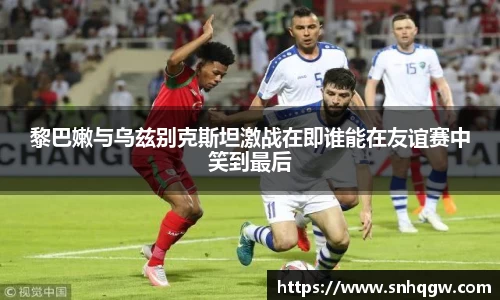 黎巴嫩与乌兹别克斯坦激战在即谁能在友谊赛中笑到最后