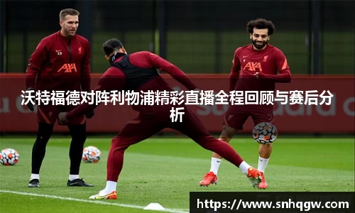 沃特福德对阵利物浦精彩直播全程回顾与赛后分析