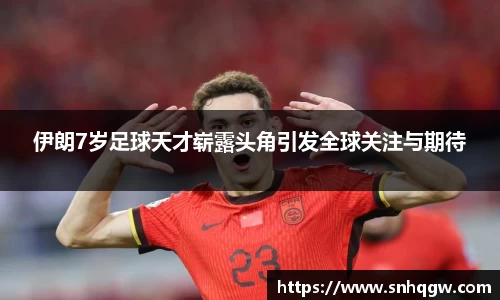 伊朗7岁足球天才崭露头角引发全球关注与期待