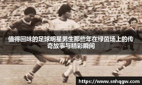 值得回味的足球明星男生那些年在绿茵场上的传奇故事与精彩瞬间