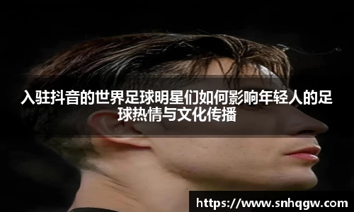 入驻抖音的世界足球明星们如何影响年轻人的足球热情与文化传播